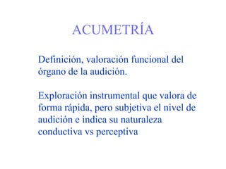 ACUMETRÍA
Definición, valoración funcional del
órgano de la audición.
Exploración instrumental que valora de
forma rápida, pero subjetiva el nivel de
audición e indica su naturaleza
conductiva vs perceptiva
 