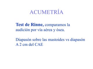 ACUMETRÍA
Test de Rinne, comparamos la
audición por vía aérea y ósea.
Diapasón sobre las mastoides vs diapasón
A 2 cm del CAE
 
