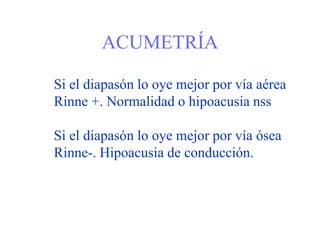 ACUMETRÍA
Si el diapasón lo oye mejor por vía aérea
Rinne +. Normalidad o hipoacusia nss
Si el diapasón lo oye mejor por vía ósea
Rinne-. Hipoacusia de conducción.
 