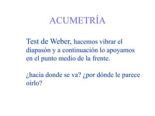 ACUMETRÍA
Test de Weber, hacemos vibrar el
diapasón y a continuación lo apoyamos
en el punto medio de la frente.
¿hacia donde se va? ¿por dónde le parece
oirlo?
 