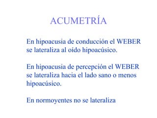 ACUMETRÍA
En hipoacusia de conducción el WEBER
se lateraliza al oído hipoacúsico.
En hipoacusia de percepción el WEBER
se lateraliza hacia el lado sano o menos
hipoacúsico.
En normoyentes no se lateraliza
 