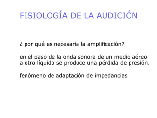 FISIOLOGÍA DE LA AUDICIÓN
¿ por qué es necesaria la amplificación?
en el paso de la onda sonora de un medio aéreo
a otro líquido se produce una pérdida de presión.
fenómeno de adaptación de impedancias
 