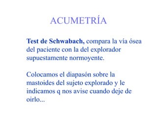 ACUMETRÍA
Test de Schwabach, compara la vía ósea
del paciente con la del explorador
supuestamente normoyente.
Colocamos el diapasón sobre la
mastoides del sujeto explorado y le
indicamos q nos avise cuando deje de
oirlo...
 