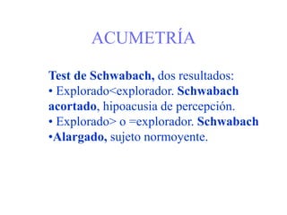ACUMETRÍA
Test de Schwabach, dos resultados:
• Explorado<explorador. Schwabach
acortado, hipoacusia de percepción.
• Explorado> o =explorador. Schwabach
•Alargado, sujeto normoyente.
 