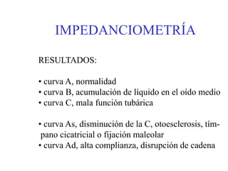 IMPEDANCIOMETRÍA
RESULTADOS:
• curva A, normalidad
• curva B, acumulación de líquido en el oído medio
• curva C, mala función tubárica
• curva As, disminución de la C, otoesclerosis, tím-
pano cicatricial o fijación maleolar
• curva Ad, alta complianza, disrupción de cadena
 