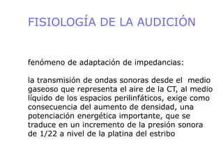 FISIOLOGÍA DE LA AUDICIÓN
fenómeno de adaptación de impedancias:
la transmisión de ondas sonoras desde el medio
gaseoso que representa el aire de la CT, al medio
líquido de los espacios perilinfáticos, exige como
consecuencia del aumento de densidad, una
potenciación energética importante, que se
traduce en un incremento de la presión sonora
de 1/22 a nivel de la platina del estribo
 