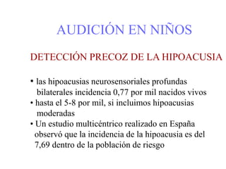 AUDICIÓN EN NIÑOS
DETECCIÓN PRECOZ DE LA HIPOACUSIA
• las hipoacusias neurosensoriales profundas
bilaterales incidencia 0,77 por mil nacidos vivos
• hasta el 5-8 por mil, si incluimos hipoacusias
moderadas
• Un estudio multicéntrico realizado en España
observó que la incidencia de la hipoacusia es del
7,69 dentro de la población de riesgo
 