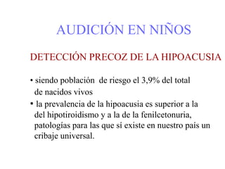 AUDICIÓN EN NIÑOS
DETECCIÓN PRECOZ DE LA HIPOACUSIA
• siendo población de riesgo el 3,9% del total
de nacidos vivos
• la prevalencia de la hipoacusia es superior a la
del hipotiroidismo y a la de la fenilcetonuria,
patologías para las que sí existe en nuestro país un
cribaje universal.
 