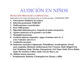 AUDICIÓN EN NIÑOS
DETECCIÓN PRECOZ DE LA HIPOACUSIA
Indicadores de riesgo de hipoacusia en recién nacidos. CODEPEH 1999
1. Antecedentes familiares de sordera
2. Infección gestacional. TORCHS*
3. Malformaciones craneofaciales
4. Peso<1500 gramos
5. Hiperbilirrubinemia grave. Sospecha de lesión retrococlear
6. Agentes ototóxicos en la gestante o en el niño
7. Meningitis bacteriana
8. Accidente hipóxico-isquémico. Apgar al minuto entre 0 y 4.
A los 5 minutos entre 0 y 6
9. Ventilación mecánica
10. Síndromes asociados a hipoacusia. Piebaldismo, Acondroplasia, Atresia
auris congénita, Disóstosis cleidocraneal, Enf. Crouzon, Síndr. Klippel-Feil,
Enf. Madelung, Síndr. Marfan, Osteopetrosis, Enf. Paget, Síndr. Pierre-Robin
Síndr. De Treacher-Collins, Síndr. Van der Hoeve, etc.
11. Hábitos tóxicos maternos
* Toxoplasmosis, Rubéola, Citomegalovirus, Herpes y Sífilis
 