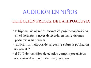 AUDICIÓN EN NIÑOS
DETECCIÓN PRECOZ DE LA HIPOACUSIA
• la hipoacusia al ser asintomática pasa desapercibida
en el lactante, y no es detectada en las revisiones
pediátricas habituales
• ¿aplicar los métodos de screening sobre la población
universal ?
• el 50% de los niños detectados como hipoacúsicos
no presentaban factor de riesgo alguno
 