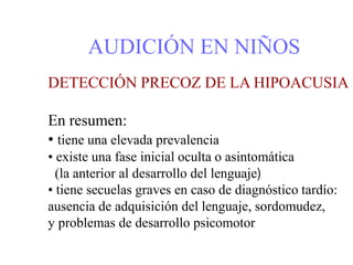 AUDICIÓN EN NIÑOS
DETECCIÓN PRECOZ DE LA HIPOACUSIA
En resumen:
• tiene una elevada prevalencia
• existe una fase inicial oculta o asintomática
(la anterior al desarrollo del lenguaje)
• tiene secuelas graves en caso de diagnóstico tardío:
ausencia de adquisición del lenguaje, sordomudez,
y problemas de desarrollo psicomotor
 