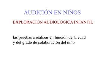 AUDICIÓN EN NIÑOS
EXPLORACIÓN AUDIOLOGICA INFANTIL
las pruebas a realizar en función de la edad
y del grado de colaboración del niño
 