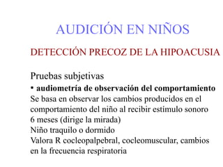 AUDICIÓN EN NIÑOS
DETECCIÓN PRECOZ DE LA HIPOACUSIA
Pruebas subjetivas
• audiometría de observación del comportamiento
Se basa en observar los cambios producidos en el
comportamiento del niño al recibir estímulo sonoro
6 meses (dirige la mirada)
Niño traquilo o dormido
Valora R cocleopalpebral, cocleomuscular, cambios
en la frecuencia respiratoria
 