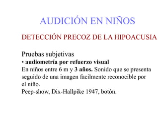 AUDICIÓN EN NIÑOS
DETECCIÓN PRECOZ DE LA HIPOACUSIA
Pruebas subjetivas
• audiometría por refuerzo visual
En niños entre 6 m y 3 años. Sonido que se presenta
seguido de una imagen facilmente reconocible por
el niño.
Peep-show, Dix-Hallpike 1947, botón.
 