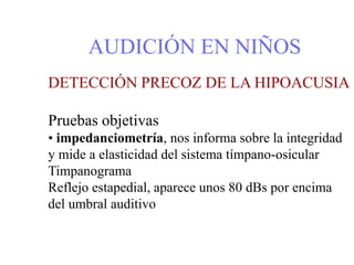 AUDICIÓN EN NIÑOS
DETECCIÓN PRECOZ DE LA HIPOACUSIA
Pruebas objetivas
• impedanciometría, nos informa sobre la integridad
y mide a elasticidad del sistema tímpano-osicular
Timpanograma
Reflejo estapedial, aparece unos 80 dBs por encima
del umbral auditivo
 