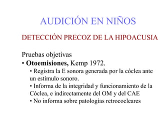 AUDICIÓN EN NIÑOS
DETECCIÓN PRECOZ DE LA HIPOACUSIA
Pruebas objetivas
• Otoemisiones, Kemp 1972.
• Registra la E sonora generada por la cóclea ante
un estímulo sonoro.
• Informa de la integridad y funcionamiento de la
Cóclea, e indirectamente del OM y del CAE
• No informa sobre patologías retrococleares
 