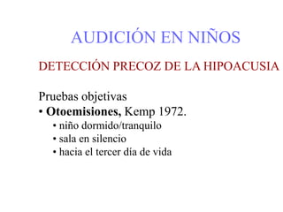 AUDICIÓN EN NIÑOS
DETECCIÓN PRECOZ DE LA HIPOACUSIA
Pruebas objetivas
• Otoemisiones, Kemp 1972.
• niño dormido/tranquilo
• sala en silencio
• hacia el tercer día de vida
 