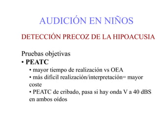 AUDICIÓN EN NIÑOS
DETECCIÓN PRECOZ DE LA HIPOACUSIA
Pruebas objetivas
• PEATC
• mayor tiempo de realización vs OEA
• más dificil realización/interpretación= mayor
coste
• PEATC de cribado, pasa si hay onda V a 40 dBS
en ambos oídos
 
