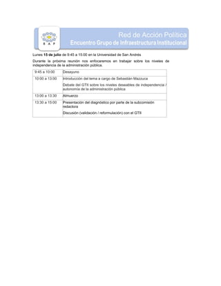 Lunes 15 de julio de 9:45 a 15:00 en la Universidad de San Andrés
Durante la próxima reunión nos enfocaremos en trabajar sobre los niveles de
independencia de la administración pública.
9:45 a 10:00 Desayuno
10:00 a 13:00 Introducción del tema a cargo de Sebastián Mazzuca
Debate del GTII sobre los niveles deseables de independencia /
autonomía de la administración pública
13:00 a 13:30 Almuerzo
13:30 a 15:00 Presentación del diagnóstico por parte de la subcomisión
redactora
Discusión (validación / reformulación) con el GTII
 