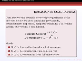 ´
TALLER DE NIVELACION LIBERIA 2014

´
ECUACIONES CUADRATICAS
Para resolver una ecuaci´n de este tipo requeriremos de los
o
m´todos de factorizaci´n estudiados previamente,
e
o
principalmente inspecci´n, completar cuadrados ´ la f´rmula
o
o
o
general que veremos a continuaci´n:
o
√
−b ±
F´rmula General:
o
2a
Discriminante:
= b2 − 4ac
donde :
1

Si

> 0, ecuaci´n tiene dos soluciones reales.
o

2

Si

= 0, ecuaci´n tiene una soluci´n real.
o
o

3

Si

< 0, ecuaci´n no tiene soluciones reales.
o

 
