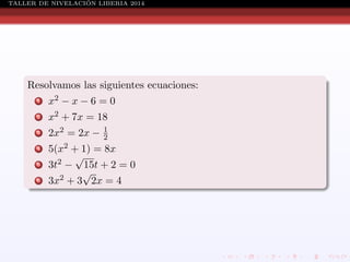 ´
TALLER DE NIVELACION LIBERIA 2014

Resolvamos las siguientes ecuaciones:
1

x2 − x − 6 = 0

2

x2 + 7x = 18

3

2x2 = 2x −

4
5
6

1
2

5(x2 + 1) = 8x
√
3t2 − 15t + 2 = 0
√
3x2 + 3 2x = 4

 