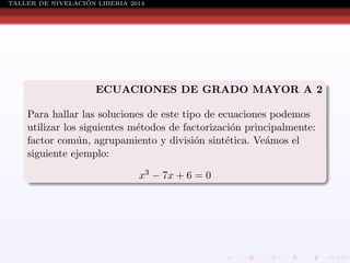 ´
TALLER DE NIVELACION LIBERIA 2014

ECUACIONES DE GRADO MAYOR A 2
Para hallar las soluciones de este tipo de ecuaciones podemos
utilizar los siguientes m´todos de factorizaci´n principalmente:
e
o
factor com´n, agrupamiento y divisi´n sint´tica. Ve´mos el
u
o
e
a
siguiente ejemplo:
x3 − 7x + 6 = 0

 