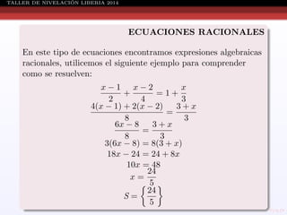 ´
TALLER DE NIVELACION LIBERIA 2014

ECUACIONES RACIONALES
En este tipo de ecuaciones encontramos expresiones algebraicas
racionales, utilicemos el siguiente ejemplo para comprender
como se resuelven:
x−1 x−2
x
+
=1+
2
4
3
4(x − 1) + 2(x − 2)
3+x
=
8
3
6x − 8
3+x
=
8
3
3(6x − 8) = 8(3 + x)
18x − 24 = 24 + 8x
10x = 48
24
x=
5
24
S=
5

 