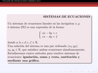 ´
TALLER DE NIVELACION LIBERIA 2014

SISTEMAS DE ECUACIONES
Un sistemas de ecuaciones lineales en las inc´gnitas x, y
o
o sistema 2X2 es una expresi´n de la forma:
´
o
ax − by = e
cx − dy = f
donde a, b, c, d, e, f ∈ R.
Una soluci´n del sistema es una par ordenado (x0 , y0 );
o
x0 , y0 ∈ R, que satisface ambas ecuaciones simultaneamente.
Estudiaremos cuatro m´todos para resolver sistemas de
e
ecuaciones: igualaci´n, suma y resta, sustituci´n y
o
o
mediante una gr´ﬁca.
a

 