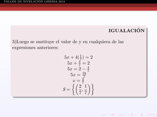 ´
TALLER DE NIVELACION LIBERIA 2014

´
IGUALACION
3)Luego se sustituye el valor de y en cualquiera de las
expresiones anteriores:
5x + 4( 1 ) = 2
7
5x + 4 = 2
7
4
5x = 2 − 7
5x = 10
7
2
x= 7
2 1
S=
,
7 7

 