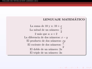 ´
TALLER DE NIVELACION LIBERIA 2014

´
LENGUAJE MATEMATICO
La suma de 10 y x: 10 + x
x
La mitad de un n´mero:
u
2
2 m´s que a: a + 2
a
La diferencia de dos n´meros: x − y
u
El producto de dos n´meros: xy
u
x
El cociente de dos n´meros:
u
y
El doble de un n´mero: 2a
u
El triple de un n´mero: 3a
u

 