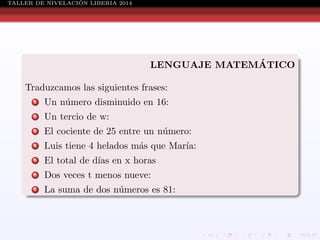 ´
TALLER DE NIVELACION LIBERIA 2014

´
LENGUAJE MATEMATICO
Traduzcamos las siguientes frases:
1

Un n´mero disminuido en 16:
u

2

Un tercio de w:

3

El cociente de 25 entre un n´mero:
u

4

Luis tiene 4 helados m´s que Mar´
a
ıa:

5

El total de d´ en x horas
ıas

6

Dos veces t menos nueve:

7

La suma de dos n´meros es 81:
u

 