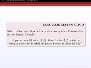 ´
TALLER DE NIVELACION LIBERIA 2014

´
LENGUAJE MATEMATICO
Saber realizar este tipo de traducci´n nos ayuda a la resoluci´n
o
o
de problemas. Ejemplo:
El padre tiene 51 a˜os, el hijo tiene 9 a˜os.A¿Al cabo de
n
n ˆ
cu´ntos a˜os ser´ la edad del padre 8 veces la edad del hijo?
a
n
a

 