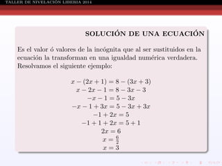 ´
TALLER DE NIVELACION LIBERIA 2014

´
´
SOLUCION DE UNA ECUACION
Es el valor ´ valores de la inc´gnita que al ser sustituidos en la
o
o
ecuaci´n la transforman en una igualdad num´rica verdadera.
o
e
Resolvamos el siguiente ejemplo:
x − (2x + 1) = 8 − (3x + 3)
x − 2x − 1 = 8 − 3x − 3
−x − 1 = 5 − 3x
−x − 1 + 3x = 5 − 3x + 3x
−1 + 2x = 5
−1 + 1 + 2x = 5 + 1
2x = 6
x= 6
2
x=3

 