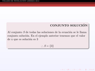 ´
TALLER DE NIVELACION LIBERIA 2014

´
CONJUNTO SOLUCION
Al conjunto S de todas las soluciones de la ecuaci´n se le llama
o
conjunto soluci´n. En el ejemplo anterior tenemos que el valor
o
de x que es soluci´n es 3
o
∴ S = {3}

 
