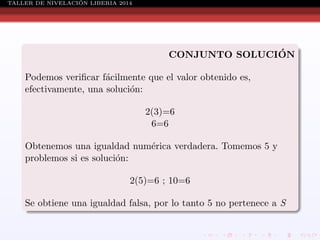 ´
TALLER DE NIVELACION LIBERIA 2014

´
CONJUNTO SOLUCION
Podemos veriﬁcar f´cilmente que el valor obtenido es,
a
efectivamente, una soluci´n:
o
2(3)=6
6=6
Obtenemos una igualdad num´rica verdadera. Tomemos 5 y
e
problemos si es soluci´n:
o
2(5)=6 ; 10=6
Se obtiene una igualdad falsa, por lo tanto 5 no pertenece a S

 