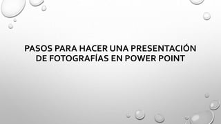 PASOS PARA HACER UNA PRESENTACIÓN
DE FOTOGRAFÍAS EN POWER POINT
 