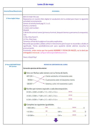 Lunes 25 de mayo
Horario/Áreas/Maestros/as Actividades
1º Hora Inglés/ Idoya
Unit 6 Under the see.
Repasamos en nuestro libro digital el vocabulario de la unidad para hacer la siguiente
actividad correctamente.
Vamos al activity book pag 57, 1 y 2.
(Fecha y nombre).
1.Listen and number:
ENLACE
2.Write the animal names (primero el animal, después leemos y pensamos la respuesta).
Use:
(-) No, they haven’t.
(+) Yes, they have.
Tenemos al final de la página el recuadro explicativo.
Recuerda que puedes y debes utilizar el diccionario para lo que no recuerdes o dudes el
significado. Tienes wordreference.com para ayudarte donde además escuchas la
pronunciación
Envíamelo, antes revisa que has puesto NOMBRE Y FECHA EN INGLÉS, no lo daré por
entregado si no es así. cphigueradevargas10@educarex.es
Have a Good Day!
2º Hora MATEMÁTICAS/
Mª Carmen
REPASO DE CONTENIDOS DEL CURSO
Corrección ejercicios del día anterior:
 