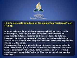 ¿Cómo se revela esta idea en los siguientes versículos? Jer.
1:14-19.

Al lector se le permite ver el doloroso proceso histórico por el cual la
ciudad capital, Jerusalén, iba a ser entregada a los babilonios, en
cumplimiento de las predicciones de Dios sobre la suerte de Israel.
Los reyes humanos, por supuesto, raramente creyeron que la historia
actuara de esta manera. Ellos imaginaban que sus decisiones de gobierno
dirigían la vida pública.
Pero Jeremías (y otros profetas) afirman otra cosa. Los gobernantes de
Israel descubrieron que el proceso histórico estaba llevando a la Nación
hacia la devastación y el exilio. El libro de Jeremías es un recordativo
asombroso del poder de la Palabra de Dios, que se cumplirá en eventos
históricos.
 