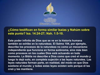 ¿Cómo testifican en forma similar Isaías y Nahúm sobre
este punto? Isa. 14:24-27; Nah. 1:5-10.

Este poder infinito de Dios que se ve en la historia humana
también se exhibe en la naturaleza. El Salmo 104, por ejemplo,
describe los procesos de la naturaleza no como un mecanismo
independiente que funciona en forma autónoma, sino más bien
como procesos en los cuales Dios está actuando en todo
momento. La Biblia no describe a Dios como que creó el mundo y
luego lo dejó solo, en completa sujeción a las leyes naturales. Las
leyes naturales forman parte, en realidad, del modo en que Dios
sostiene al mundo; y todas estas leyes existen solo porque él las
creó y las mantiene.
 