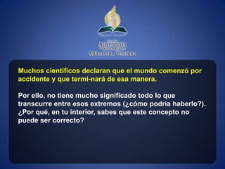 Muchos científicos declaran que el mundo comenzó por
accidente y que termi-nará de esa manera.

Por ello, no tiene mucho significado todo lo que
transcurre entre esos extremos (¿cómo podría haberlo?).
¿Por qué, en tu interior, sabes que este concepto no
puede ser correcto?
 