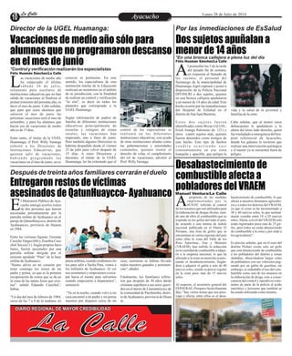 EntretenimientoEntretenimientoEntretenimientoEntretenimientoEntretenimientoEntretenimientoAyacuchoAyacuchoLa CalleLa CalleLa CalleLa Calle Lunes 28 de Julio de 2014
Vacaciones de medio año sólo para
alumnos que no programaron descanso
en el mes de junio
Entregaron restos de víctimas
asesinados de QatunHuaycco- Ayahuanco
Dos sujetos apuñalan a
menor de 14 años
Desabastecimiento de
combustible afecta a
pobladores del VRAEM
Director de la UGEL Huamanga:
Después de treinta años familiares cerrarán el duelo
Por las inmediaciones de EsSalud
*En una bronca callejera a plena luz del día
*Control y verificación realizarán los especialistas
as vacaciones de medio año
ha empezado el último
sábado 26 de julio,Lsolamente para escolares de
instituciones educativas que no han
salido de vacaciones al finalizar el
primer trimestre del presente año, es
decir el mes de junio. Cabe señalar,
que para que estos alumnos que
salieron el mes de junio las
próximas vacaciones será el mes de
setiembre, y para los alumnos que
hacen uso de vacaciones de medio
añoes de15días.
Entre tanto, el titular de la UGEL
Huamanga, el Prof. Willy Yaranga
exhortó a los Directores de
Instituciones Educativas, que
quieren salir de vacaciones,
habiendo programado las
vacaciones en el mes de junio, no es
control de los especialistas se
realizará en las diferentes
instituciones educativas, con ayuda
de otras instituciones aliadas como
las gobernaciones y autoridades
comunales, quienes tienen el
derecho de velar, el cumplimiento
del rol de vacaciones, advirtió el
Prof.WillyYaranga.
correcto ni pertinente. En este
sentido, los especialistas de esta
institución tutelar de la Educación
realizará un monitoreo en el ámbito
de su jurisdicción, con la finalidad
de realizar un control y verificación
“in situ”, es decir en todos los
planteles que corresponde a la
UGELHuamanga.
Según información de padres de
familia de diferentes instituciones
educativas principalmente de
escuelas y colegios de zonas
rurales, las vacaciones han
empezado, uno a fines de junio.
Pero también algunos Directores se
habrían despedido desde el viernes
25 de julio para volver después de
15 días. A estos Directores y
docentes, el titular de la UGEL
Huamanga, les ha exhortado que el
Félix Huamán Sánchez/La Calle
Félix Huamán Sánchez/La Calle
l promediar las 5 de la tarde
del pasado fin de semana,
en respuesta al llamado deAlos vecinos, el personal del
Serenazgo de la municipalidad de
Huamanga, logró capturar y poner a
disposición de la Policía Nacional
DIVINCRI a dos sujetos, quienes
en una bronca callejera apuñalaron
a un menor de 14 años de edad. Este
hecho ocurrió por las inmediaciones
del Hospital de EsSalud en el
distritodeSanJuanBautista.
Estos dos sujetos fueron
identificados como Bryan J.Q (18) ,
Erick Arango Palomino de (21) y
otros cuatro sujetos más, quienes
fueron detenidos como testigos de
este hecho. Este tipo de hechos
v e n d r í a o c u r r i e n d o c a s i
constantemente en esa zona
tranquila y apacible, que peligra la
vida y la salud de la juventud y
familiasdelazona.
Cabe señalar, que al menor estos
delincuentes le apuñalaron a la
altura del tórax lado derecho, quien
fuetrasladadoaemergenciadelhos-
pital referencial de Ayacucho,
donde los galenos le tuvieron que
realizar una intervención quirúrgica
y el menor ya se encuentra fuera de
peligro.
l Ministerio Público de Aya-
cucho entregó ayerlos restos
de dos personas que fueronEasesinadas presuntamente por la
patrulla militar de Ayahuanco en el
paraje de QatunHuaycco, distrito de
Ayahuancco, provincia de Huanta
en1984.
Entre las víctimas figuran: Germán
CusicheVargas(60) yZenobiaCusi-
cheChocce(11). Segúnpropios fami-
liares, fueron ejecutados por una
patrulla militar dirigida por el
teniente apodado “Pato” de la base
militardeAyahuanco.
“Siento alivio en mi corazón por
tener conmigo los restos de mi
padre y prima, ya que es la primera
recuperación de restos que se da en
la zona de las tantas fosas que exis-
ten”, señaló Eduardo CusicheC-
hahua.
“Un día del mes de febrero de 1984,
cerca de las 7 a 8 de la mañana, en
casa; asimismo se habían llevado
todos nuestros ganados y pertenen-
cias”,añadió.
Finalmente, los familiares refirie-
ron que después de 30 años darán
cristiana sepultura a sus seres queri-
dos en el anexo de Llamanniyocc de
la comunidad de Parobamba, distri-
todeAyahuanco,provinciadeHuan-
ta.
plenaneblina,cuandoestábamoslis-
tos para salir a Sacha Pata, vimos a
los militares de Ayahuanco. Al ver
nos asustamos y empezamos a esca-
par hacia el monte para salvarnos
cuando empezaron a dispararnos”,
sentenció.
“Ya en la noche, cuando volví a mi
casa encontré a mi padre y mi prima
muertos por disparos cerca de mi
La Calle
DIARIO REGIONAL DE MAYOR CREDIBILIDAD
propósito de las medidas
implementadas por la
SUNAT, referido al controlAde los insumos que son utilizados para
la elaboración de drogas ilícitas, sien-
do uno de ellos el combustible que se
expende en los grifos del todo el país,
de acuerdo a una norma de índole
nacional publicada en el Diario El
Peruano, una lista de grifos que se
encuentran en varias regiones del país
entre ellas la zona del Valle de los
Ríos Apurímac, Ene y Mantaro
(VRAEM), han sufrido la reducción
en la cantidad de combustible a adqui-
rir a la empresa nacional, lo que ha
afectado a la zona en mención ocasio-
nando el desabastecimiento, llegán-
dose a adquirir el galón a más de 40
nuevos soles, siendo su precio regular
en la zona poco mas de 15 nuevos
soles.
Al respecto, el secretario general del
FEPAVRAE, PrósperoAyala Huamán
dijo, "hay varios temas que nos preo-
cupa y afecta, entre ellos es el desa-
bastecimiento de combustible, lo que
afecta a nuestros hermanos agriculto-
res y a todos los distritos delVRAEM,
ya que el costo se ha incrementado a
30 y 40 nuevos soles, lo que normal-
mente costaba entre 18 a 20 nuevos
soles.Ahora, a nivel delVRAEM solo
están registrados poco mas de 25 gri-
fos, pero todos no están abasteciendo
de combustible a la zona y por ende a
los agricultores".
Es preciso señalar, que en el caso del
distrito Pichari existe solo un grifo
que está abasteciendo de combustible
a los pobladores del distrito y zonas
aledañas, observándose largas colas
de pobladores con sus vehículos pug-
nando por un galón de gasolina; sin
embargo, es indudable el uso del com-
bustible como uno de los insumos en
la elaboración de droga, esto a conse-
cuencia del control y operativos cons-
tantes de parte de la policía al acido
muriático y kerosene que también se
haestadoutilizandocomoinsumo.
Manuel Ventura/La Calle
 