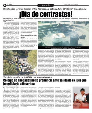 EntretenimientoEntretenimientoEntretenimientoEntretenimientoEntretenimientoEntretenimientoAyacuchoAyacuchoLa CalleLa CalleLa CalleLa Calle Lunes 28 de Julio de 2014
¡Día de contrastes!
Colegio de abogados no se pronuncia ante salida de ex juez que
beneficiaría a Oscorima
Mientras los jóvenes limpian el Río Alameda, la actividad del DIRCETUR la contamina
Tras intervención de la OCMA por supuesta coima
La jodienda no tiene enmienda!!! Un festival gastronómico en Alameda Valdelirios, no sólo malogra las plantas, sino ensucia y
contamina el río.
l festival gastronómico lo
organiza por tercer año con-
secutivo, el DIRCERTUR,Een laAlamedaValdelirios, lugar que
solamente cuenta con reducidos
pasadizos, no siendo un lugar propi-
cio para ese tipo de actividades; sin
embargo la incapacidad de los fun-
cionarios públicos, la falta de
visión, hacen que recurran a lo más
fácil, sin planificación y hasta sin
objetivos. Es así que el Colectivo
Ay a c u c h o , R U M B O A L
BICENTENARIO, se ha pronun-
ciado cuestionando dicho festival
que no tiene resultados, ni económi-
cos, menos culturales y lo más
reprochable es que se realice sobre
áreas verdes y teniendo al lado el
Río Alameda, el que es objeto de
mayor contaminación durante los
díasdelfestival.
recuperación del Río alameda,
acción que viene siendo tomada por
los jóvenes de la red Salvemos Río
Alameda. Esta red viene cumplien-
do con acciones de limpieza, con-
cientización ciudadana y protección
ambiental por lo que es necesario el
respaldo de la comunidad. De igual
modo, requieren que las autoridades
regionales y locales emprendan las
acciones necesarias para el diseño e
implementación del plan de descon-
taminación de la micro-cuenca del
Río Alameda,por lo que el Colecti-
vo iniciará gestiones ante las autori-
dades regionales, la Autoridad del
Agua, la Dirección General de
Saneamiento Ambiental, Munici-
pios ProvincialyDistritales,ElEjer-
cito Peruano (principal contamina-
El día sábado, precisamente progra-
maron los jóvenes de la red salve-
mos el RíoAlameda, la limpieza del
río, y mientras ellos realizaban esa
tarea, tanto los que ofertaban sus
potajes como los consumidores
ensuciaban el río. Se espera que esta
sea la última vez que realizan dicha
actividadenesaalameda.
Salvemos el Río Ala-
meda
El Colectivo Ayacucho Rumbo al
Bicentenario en su última reunión
abordó temas de mucha importancia
paraAyacucho y que deben merecen
atención prioritaria en tanto se prio-
rice los temas relevantes de la
regióndecaraalBicentenario.
Uno de los termas es el referido a la
dor del río) y Fiscalía de prevención
de delitos de medio ambiente para
lograr que se cuide, proteja y preser-
ve este importante río huamangui-
no. De igual modo, el colectivo feli-
cita y apoya la red de Salvemos Río
Alameda por su actividad del Sába-
do 26deJulio.
Otro tema importante es apoyar las
iniciativas, entre otras, de la Cámara
de Comercio de Ayacucho relacio-
nadas con la organización de la
FERIA INTERNACIONAL DE
AYACUCHO, actividad que debe
trascender al 9 de diciembre de
2024. Estas iniciativas proponen
construir en el campo actual de
Canaán el Campo Ferial de Ayacu-
cho, descartándose cualquier inten-
ción de edificar viviendas en el mis-
mo. Nuestro respaldo al Comité
Multisectorial que ya viene traba-
jando en el Gobierno Regional y
cuyotrabajoplanificadopuedegene-
rar financiamiento del Plan
COPESCO, publico/privado, o del
sectorprivado.
Asimismo, saluda la junta extraor-
dinariadelClubDepartamentalAya-
cucho convocada para el sábado 9
de agosto, a las 11:00 a.m. para tra-
tar, entre otros, la organización de la
Comisión "El CDA de Cara al
Bicentenariode la BatalladeAyacu-
cho"Para su participación hágase
amigo de la Pagina del FaceBook
AyacuchoRumboalBicentenario.
ras la salida del Dr. Richard
Almonacid Zamudio, a
quien el Presidente de laTCorte Superior de Justicia de Aya-
cucho (CSJA) dio por concluida su
designación como Juez del Tercer
Juzgado Especializado en lo Penal
de Huamanga, por una supuesta
coima que habría recibido de un
familiar de un litigante, que al final
resultó ser solo un mal entendido,
toda vez que se trataba de un
paquete con dos cajas de municio-
nes adquirida con boleta de venta
por el ex juez, el Decano del Ilustre
Colegio de Abogados filial Ayacu-
cho, a la fecha no habría emitido
Como es de conocimiento público,
el mandatario regional en licencia,
quien a la vez es candidato a la ree-
lección por el movimiento político
regional Alianza renace Ayacucho
(ARA), se encuentra investigado
por la compra presuntamente irre-
gular de un pool de maquinarias
pesadas por un monto de 20 millo-
nes de nuevos soles, bajo la figura
de una supuesta situación de emer-
gencia, señalando que las maqui-
narias servirían para atender las
emergencias, aunque en la práctica
a la fecha no se sabe donde se
encuentran las maquinarias y qué
emergencias han atendido en nues-
pronunciamiento alguno al respec-
to, pese a que se trata de un tema
relacionado a lo ético y deontoló-
gico, mucho más cuando la salida
del ex juez Almonacid favorecería
al Presidente regional en licencia
Wilfredo Oscorima Núñez, en vis-
ta de que el caso maquinarias don-
de está procesado, el mismo que se
encontraba en un 40% de avance
del juicio oral, vuelve a fojas cero,
permitiendo de esta manera que el
abogado defensor del candidato
presidente, presente las pruebas
que no pudo hacerlo por encontrar-
se a destiempo.
tra región.
Sin embargo, tras la salida del Dr.
Almonacid, ya se ha designado a
un nuevo juez en el caso maquina-
rias, el mismo que ha vuelto a foja
cero, lo que beneficiaría al presi-
dente regional el licencia, toda vez
que su abogado defensor ahora ten-
drá la oportunidad de presentar las
pruebas que no le admitió el ex
juez Richard Almonacid. Al res-
pecto, el Decano del Colegio de
Abogados deAyacucho aun no emi-
te pronunciamiento, esperando que
lo haga en las próximas horas.
El anfiteatro convertido en un lugar, que no sabemos si llamarle cocina o qué,
pero que desdice el nivel cultural de todo un pueblo.
Manuel Ventura/La Calle
 