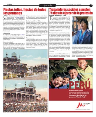 EntretenimientoEntretenimientoEntretenimientoEntretenimientoEntretenimientoEntretenimientoAyacuchoAyacuchoLa CalleLa CalleLa CalleLa Calle Lunes 28 de Julio de 2014
Fiestas julias, fiestas de todos
los peruanos
Trabajadoras sociales cumplen
77 años de ejercer de la profesión
ada 28 de julio peruanos alrededor del
mundo celebran las en
conmemoración a la declaratoria deCIndependencia en 1821 por parte del libertador
José de San Martín. Como parte de esas fiestas,
se organizan una serie de celebraciones y actos
que incluyen el uso de banderas y escarapelas, la
Gran Parada Cívico-Militar, la misaTe Deum en
la Catedral de Lima, el tradicional discurso pre-
sidencial y celebraciones más informales como
viajes dentro del país. Por supuesto, el ceviche,
el pisco sour y la buena mesa también acompa-
ñanlos festejos.
MisaTeDeum
El arzobispo de Lima celebra la misa
en la Basílica Catedral de Lima. La ceremonia
religiosa se celebra a las 8:00 AM e incluye la
participacióndel Presidente y las más altas auto-
ridadesdelpaís.
Discurso presidencia
El discurso presidencial es una práctica que se
remonta al siglo pasado y es un evento esperado
por todos los peruanos. Como parte de esta tra-
dición, la cual fue implementada por José de
San Martín, el Jefe de Estado, a solicitud del
Fiestas Patrias
Te Deum
Congreso, presenta un discurso donde reflexio-
na sobre los logros y desafíos de su administra-
ciónyresaltaproblemasotemaspendientes.
La GranParadaCívico-Militar
La tradicional Gran Parada Cívico-Militar se
organiza anualmente en Lima el 29 de julio e
incluye la participación de miembros de las
fuerzas armadas y la Policía Nacional. Este
año, además, también participó un cuerpo de
los bomberos. A pesar que existen otras para-
das en distintas ciudades alrededor del país,
este evento representa el desfile militar más
grande en el país y cuenta con la participación
del presidente y sus ministros de Estado, altas
autoridadesy públicoengeneral.
Labuena mesa
No hay celebración en el Perú que no incluya
la buena mesa. Sea con ceviche, ají de gallina,
causa, lomo saltado, carapulcra u otros platos
típicos, la familia se reúne para almorzar o
comer juntos y festejar estos días que repre-
sentan, después de la Navidad, el feriado más
importantedelaño.
n ceremonia realizada el pasado 25 de
julio en el Centro Cultural de la Uni-
versidad Nacional de San CristóbalEde Huamanga (UNSCH), se recordó los 77
años que cumple la profesión de Trabajadora
Social reconocida legalmente en nuestro
país, por lo que pese a los inconvenientes que
se presentan en todo colegio profesional, las
agremiadas encabezadas por su Decana,
Socorro Ochoa Rojas, celebraron el día de la
TrabajadoraSocialdelPerú.
"Esta profesión tuvo una larga trayectoria y
desarrollo en nuestro país, porque inicia des-
de las primeras formas de beneficencia de la
caridad. Al cumplir 77 años de creación de
nuestraprofesión,nuestroretoesquelospro-
fesionales nos podamos unir, ya que no solo
están los trabajadores sociales, ya que todos
debemospronunciarnosanteloqueestásuce-
diendo en nuestro país (...), el fin de nuestra
carrera es buscar el desarrollo de las capaci-
dades de la población, que se acorten las bre-
chas sociales, por ello contamos con distin-
tos perfiles y campos de acción", expresó la
Decana del Colegio de profesionales filial
Ayacucho.
Asimismo, Socorro Ochoa señaló que de los
casi 500 agremiados en Ayacucho, la mayo-
ría se encuentra en el interior de la región,
"ahora como nunca estamos incursionando
en el diseño de políticas sociales en favor de
nuestra región.Ahora, en la UNSCH obtene-
mos la preparación teórica, tenemos las
estrategias y las metas, y nuestro principal
herramientaesnuestraexperienciaenelcam-
po donde laboramos, y todo ello lo queremos
plasmar en documentos que sirvan a toda la
región",puntualizólaDecana.
Manuel Ventura/La Calle
 