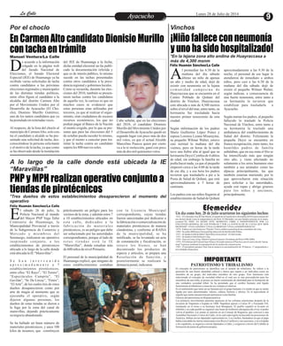 EntretenimientoEntretenimientoEntretenimientoEntretenimientoEntretenimientoEntretenimientoAyacuchoAyacuchoLa CalleLa CalleLa CalleLa Calle Lunes 28 de Julio de 2014
En Carmen Alto candidato Dionisio Murillo
con tacha en trámite
¡Niño fallece con neumonía
y uno ha sido hospitalizado!
PNP y MPH realizan operativo conjunto a
tiendas de pirotécnicos
Por el choclo Vinchos
*En la lejana zona alto andina de Huayraccasa a
más de 4,300 msnm
A lo largo de la calle donde está ubicada la IE
“Maravillas”
*Tres dueños de estos establecimientos desaparecieron al momento del
operativo
Manuel Ventura/La Calle
e acuerdo a la información
colgada en la página web
del Jurado Nacional deDElecciones, el Jurado Electoral
Especial (JEE) de Huamanga ya ha
recibido varias solicitudes de tacha
contra candidatos a las próximas
elecciones regionales y municipales
de las distintas tiendas políticas,
entre ellos figura el candidato a la
alcaldía del distrito Carmen Alto
por el Movimiento Unidos por el
Desarrollo de Ayacucho (El Cho-
clo), Dionisio Murillo Gutiérrez,
uno de los tantos candidatos que ya
hapostuladoenreiteradasveces.
Al respecto, de la lista del choclo al
municipiodeCarmenAlto,solocon-
tra el candidato a alcalde se ha pre-
sentado una solicitud de tacha, des-
conociéndose la persona solicitante
y el motivo de la tacha, ya que como
se ha observado desde la instalación
Cabe señalar, que en las elecciones
del 2010, el candidato Dionisio
Murillo del Movimiento Unidos por
el Desarrollo deAyacucho quedó en
segundo lugar con poco más de dos
mil votos, ya que el actual Alcalde
Marcelino Paucca quien por cierto
va a la re reelección, ganó con poco
másdedos milquinientosvotos.
del JEE de Huamanga a la fecha,
dicha entidad electoral no ha publi-
cado la documentación referida y
que es de interés público, lo mismo
sucede en las tachas presentadas
contra otros candidatos a la presi-
denciaregionalygobiernoslocales.
Como se recuerda, durante las elec-
ciones del 2010, también se presen-
taron tachas contra los candidatos
de aquella vez, lo curioso es que en
muchos casos se evidenció que
estas personas eran utilizadas por
terceros, ya que al realizar el segui-
miento, eran ciudadanos de escasos
recursos económicos, los que no
podían pagar al Banco de la Nación
el monto exigido, por lo que se pre-
sume que para las elecciones del 5
de octubre pueda suceder lo mismo,
y que el monto a cancelar para tra-
mitar la tacha contra un candidato
superalos800 nuevos soles.
l sábado 26 de julio, la
Policía Nacional al mando
del Mayor PNP Vega TafurEComisario de Huamanga, la
Municipalidad Provincial a través
de la Subgerencia de Comercio y
Mercado y miembros del
Serenazgo, realizaron un operativo
inopinado conjunto, a los
establecimientos de pirotécnicos
ubicado a lo largo de la calle donde
estáubicadalaIE“Maravillas”.
S e h a n i n t e r v e n i d o
a p r o x i m a d a m e n t e a 7
establecimientos pirotécnicos,
entre ellos “El Rayo”, “El Torero”,
“Espectáculos Cumpita”, “El
Gavilán”, “Sr. De Lircay”, “Fénix”,
“ElArte”, de los cuales tres de estos
dueños desaparecieron como por
arte de magia al momento que se
ejecutaba el operativo, según
dijeron algunas personas, los
dueños de estas tiendas se dieron a
la fuga por la zona del canal de
maravillas, dejando prácticamente
su negocioabandonado.
Se ha hallado un buen número de
materiales pirotécnicos, y unos 100
kilos de insumos, que constituyen
con la Licencia Municipal
correspondiente, cuyas tiendas
fueron sancionadas por dedicarse a
la fabricación o comercializaciónde
materiales pirotécnicos de manera
clandestina, y conforme al RAISA
de la municipalidad, se ha
notificado, se ha levantado un acta
de constatación y fiscalización, se
retuvo los bienes, se han
decomisado los productos de
especie y artículos, se prepara una
Resolución de Sanción, y
posteriormente se realizará la
denunciapenal,indicaron.
prácticamente un peligro para los
vecinos de la zona, y además estos 7
a 10 establecimientos ubicados en
esta calle, dedicados a la
fabricación de materiales
pirotécnicos, es un peligro que debe
ser solucionado por las autoridades
correspondientes, porque al lado de
e s t a s t i e n d a s e s t á l a I E
“Maravillas”, donde estudian más
de600niños denivelPrimario.
El personal de la municipalidad de
Huamanga explicó, que ninguno de
estos establecimientos contaban
Félix Huamán Sánchez/La Calle
Félix Huamán Sánchez/La Calle
l promediar las 6:30 de la
mañana del día sábado
último un niño de apenasAun año y medio de edad, dejó de
existir con neumonía en la lejana
c o m u n i d a d c a m p e s i n a d e
Huayraccasa que se encuentra en el
Centro Poblado de Qoñani del
distrito de Vinchos. Huayraccasa
está ubicada a más de 4,300 metros
sobre el nivel del mar, entre tanto, su
hermanita fue trasladada hacia
nuestro primer nosocomio de esta
ciudad.
Según información de los padres
Mario Guillermo López Ponce y
esposa Lorenza Lizana Misarayme,
su pequeño Wilmar Walter, estuvo
casi normal la mañana del día
viernes, pero en horas de la tarde
tuvo una fiebre alta al igual que su
hermanita Deysi Cynthia de 4 añitos
de edad, sin embargo la familia no
podía hacer nada, ya que el pequeño
empeoró cerca a las 4:00 de la tarde
de ese día, y a esa hora los padres
tuvieron que trasladarlo a pie a la
Posta de Salud de Qoñani, que está
aproximadamente a 5 horas de
caminata.
Los padres con sus niños llegaron al
establecimiento de Salud de Qoñani
aproximadamente a las 9.30 de la
noche, el personal de ese lugar le
atendieron de inmediato a ambos
niños, pero casi a las 6:30 de la
mañana del día sábado dejó de
existir el pequeño Wilmer Walter,
según indican, a consecuencia de
una fuerte neumonía, entre tanto a
su hermanita la tuvieron que
estabilizar para trasladarla a
Ayacucho.
Según narran los padres, al pequeño
fallecido lo trasladó la Policía
Nacional de Vinchos, entre tanto a
su hermanita la trasladó una
ambulancia del establecimiento de
Salud del distrito. Felizmente la
pequeña Deysi se encuentra en
franca recuperación, entre tanto, los
humildes padres de familia
señalaban, que en esa zona el frío se
ha intensificado más que ningún
otro año, y viene afectando no
solamente a los seres humanos sino
también a sus animales como las
alpacas principalmente, las que
también estarían muriendo, por lo
que aprovecharon esta situación
para solicitar a las autoridades,
ayuda con ropas y abrigo gruesos
para los niños y ancianos,
principalmente.
Efemerides
·1821.- El Libertador José de San Martín, al mando de la Expedición Libertadora del Perú proveniente del
sur, declara desde Lima la independencia del Perú. El libertador con una bandera peruana en la mano,
exclamó:"EL PERÚ ES DESDE ESTE MOMENTO LIBRE E INDEPENDIENTE POR LA
VOLUNTAD GENERAL DE LOS PUEBLOS Y POR LA JUSTICIA DE SU CAUSA QUE DIOS
DEFIENDE".VIVALAPATRIA!VIVALALIBERTAD !VIVALAINDEPENDENCIA".
·1879.- FalleceenLimaFrancisco"Pancho" FierrocélebreacuarelistadelascostumbresdeLima.
·1884.- Se reabreBibliotecaNacionalbajodireccióndedon RicardoPalma.
·1927.- Se fundaelclubdefútbol"Sport BoysAssociation". Elclubrosado.
·1931.- Se fundaelclubDefensor Lima.
·1938.- NaceenLima,elIng.AlbertoFujimoriFujimori,PresidentedelPerú (1990-2000).
·1974.- El Gobierno del General JuanVelascoAlvarado anuncia el Plan Inca, por el cual se decide "perua-
nizar"laprensa,mediantelaexpropiacióndelos mediosdecomunicación.
·1987.- El presidente peruano Alan García anuncia la nacionalización de 10 bancos, 17 aseguradoras y
seis entidadesfinancieras.
Un día como hoy, 28 de Julio ocurrieron los siguientes hechos:
El concepto de patriotismo se identifica con el sentido de tribalismo. Se refiere a la
posesión de una fuerte identidad cultural o étnica que separa a un individuo como un
miembro de un grupo, del individuo miembro de otro grupo. Este fenómeno está
relacionado al concepto de sociedad tribal en el cual eso es una precondición para los
miembros de una tribu, el poseer un fuerte sentimiento de identidad para la formación de
una verdadera sociedad tribal. Se ha postulado que el cerebro humano está ligado
fuertementealtribalismoacausadesus ventajasevolutivas.
Es el sentimiento que tiene un ser humano por el grupo humano yo medio al que se siente
ligado por unos determinados valores, cultura, historia y afectos. Es el equivalente al
orgulloquesienteunapersonaporperteneceraunafamilia.
GénesisdelpatriotismoenHispanoamérica
Los primeros movimientos patriotas aparecen en las colonias americanas después de la
invasión de Napoleón a España en 1808. Napoléon apresó a Carlos IV y Fernando VII,
instalando en el trono a su hermano José Bonaparte. El pueblo español se levantó en
rebelión y en cada pueblo se organizó una Junta de Gobierno (desaparecido el rey el poder
volvía al pueblo). Las juntas se unieron en un Consejo de Regencia, que convocó a una
Asamblea Nacional o Cortes de Cádiz, en la cual cada región incluyendo las posesiones de
América, debían enviar diputados representativos. Los criollos, basándose en que el papa
había concedido las tierras americanas a los Reyes Católicos y sus sucesores, y no a España
o los españoles, se negaron a enviar diputados a Cádiz, y exigieron a través del Cabildo la
formacióndejuntasdegobiernopropias.
IMPORTANTE
PATRIOTISMO Y TRIBALISMO
 