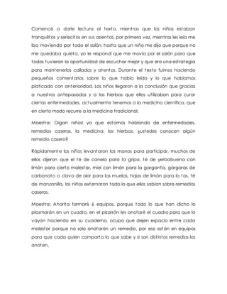 Comencé a darle lectura al texto, mientras que los niños estaban
tranquilitos y seriecitos en sus asientos, por primera vez, mientras les leía me
iba moviendo por todo el salón, hasta que un niño me dijo que porque no
me quedaba quieta, yo le respondí que me movía por el salón para que
todos tuvieran la oportunidad de escuchar mejor y que era una estrategia
para mantenerlos callados y atentos. Durante el texto fuimos haciendo
pequeños comentarios sobre lo que había leído y lo que habíamos
platicado con anterioridad. Los niños llegaron a la conclusión que gracias
a nuestros antepasados y a las hierbas que ellos utilizaban para curar
ciertas enfermedades, actualmente tenemos a la medicina científica, que
en cierto modo recurre a la medicina tradicional.
Maestra: Oigan niños! ya que estamos hablando de enfermedades,
remedios caseros, la medicina, las hierbas, ¿ustedes conocen algún
remedio casero?
Rápidamente los niños levantaron las manos para participar, muchos de
ellos dijeron que el té de canela para la gripa, té de yerbabuena con
limón para cierto malestar, miel con limón para la garganta, gárgaras de
carbonato o clavo de olor para las muelas, hojas de limón para la tos, té
de manzanilla, los niños externaron todo lo que ellos sabían sobre remedios
caseros.
Maestra: Ahorita formaré 6 equipos, porque todo lo que han dicho lo
plasmarán en un cuadro, en el pizarrón les anotaré el cuadro para que lo
vayan haciendo en su cuaderno, ocupo que dejen espacio entre cada
malestar porque no solo anotarán un remedio, por eso están en equipos
para que cada quien comparta lo que sabe y si son distintos remedios los
anoten.
 