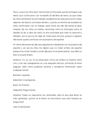 Poco a poco los niños iban terminando la fotocopia que les entregué y les
decía que continuaran con el desafío 55 del libro de texto, ya que todos
los niños terminaron las actividades socializamos las respuestas entre todos,
dejando de lado la actividad del libro, cuando se terminó de socializar los
niños continuaron con el trabajo, para antes de salir del recreo la gran
mayoría de mis niños ya habían terminado tanto la fotocopia como el
desafío 55 de su libro de texto, la otra actividad que traía no alcancé a
dárselas, por lo que se las dejé de tarea para el lunes, porque a regresar
del recreo quería continuar con el proyecto de español.
Al volver del recreo les dije que seguiríamos trabajando con el proyecto de
español y en eso los niños me dijeron que no traían el libro de español
porque hoy no les tocaba y yo les dije que no se preocuparan, que ellos no
iban a ocupar el libro.
Maestra: Ya, ya, ya, no se preocupen tanto por el libro, la maestra tiene
uno y con ese trabajaremos en una pequeña lectura, entrando al tema
¿alguien sabe cómo podemos obtener y recolectar información sobre
cualquier tema?
Brandon: Leyendo.
Sebastián: Investigando.
Bryan: En internet.
Alejandra: Preguntando.
Maestra: Todas sus respuestas son acertadas, pero lo que dice Bryan es
más aprobado, ¿cómo se le llama al instrumento que está basado en
preguntas?
Joel: Cuestionarios
 