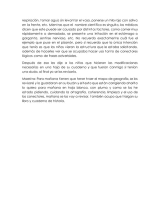 respiración, tomar agua sin levantar el vaso, ponerse un hilo rojo con saliva
en la frente, etc. Mientras que el nombre científico es singulto, los médicos
dicen que este puede ser causado por distintos factores, como comer muy
rápidamente o demasiado, se presente una irritación en el estómago o
garganta, sentirse nervioso, etc. No recuerdo exactamente cuál fue el
ejemplo que puse en el pizarrón, pero sí recuerdo que la única intención
que tenía es que los niños vieran la estructura que le estaba solicitando,
además de hacerles ver que se ocupaba hacer uso tanto de conectores
lógicos como de frases adverbiales.
Después de eso les dije a los niños que hicieran las modificaciones
necesarias en una hoja de su cuaderno y que fueran conmigo si tenían
una duda, al final yo se los revisaría.
Maestra: Para mañana tienen que tener traer el mapa de geografía, se los
revisaré y lo guardaran en su buzón y el texto que están corrigiendo ahorita
lo quiero para mañana en hoja blanca, con pluma y como se los he
estado pidiendo, cuidando la ortografía, coherencia, limpieza y el uso de
los conectores, mañana se los voy a revisar, también ocupo que traigan su
libro y cuaderno de historia.
 