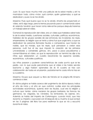 Juan: Es que hace mucho miré una película de la edad media y ahí te
mostraban todo, cómo vivían, qué comían, quién gobernaba, a qué se
dedicaban y pues no se me olvidó.
Maestra: Pues qué bueno que no se te olvidó. Ahorita les proyectaré un
vídeo, está algo largo, pero lo iremos pausando para ir comentando sobre
él, además tendrán que hacer notas relevantes porque después haremos
un trabajo sobre el vídeo.
Comenzó la reproducción del vídeo, era un vídeo que hablaba sobre todo
lo de la edad media, cuestiones sociales, culturales, políticas, económicas,
hablaba de los grupos sociales de ese entonces, las invasiones, los reyes,
emperadores, la religión que se tenía y cómo fue que surgió ésta, a que se
dedicaban las personas llamados feudos o campesinos, que hacían los
nobles, que los monjes, que los reyes, qué pensaban o creían esas
personas, cuál fue el rey que impulsó la creación de las primeras
universidades y catedrales góticas, etc. poco a poco pausábamos y
comentábamos el vídeo, ya que la reproducción se terminó les dije a los
niños que elaborarían un cuadro rescatando los aspectos sociales,
económicos, culturales y políticos.
Los niños pasaron y pusieron características de cada punto que se les
pedía, con lo que pude percatarme que el vídeo si les había servido
bastante y algo habían aprendido de él. El cuadro se hizo con
colaboración de todos en el pizarrón, posteriormente cada niño la hizo en
su cuaderno.
Maestra: Ocupo que saquen su libro de historia en la página 80, Ernesto
comienza a leer.
En dicha página se habla acerca del surgimiento de dicha época, indica
el año de inicio y el año en que culminó, cuáles eran las principales
actividades económicas, quienes eran los feudos, cual era la religión y
cultura que tenían, cómo nacieron los grupos barbaros, los francos, los
germanos, los visigodos, los vándalos, los lombardos, los sajones, etc.
Además se habla del imperio de Carlomagno, cuando inició, que hizo
durante su imperio y que pasó con él después de su muerte, lo que se leyó
en las 3 páginas del libro fue para reafirmar lo que se vio y escuchó
durante el video.
 