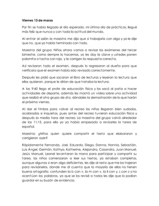 Viernes 13 de marzo
Por fin se había llegado el día esperado, mi último día de prácticas, llegué
más feliz que nunca y con toda la actitud del mundo.
Al entrar al salón la maestra me dijo que si trabajaría con algo y yo le dije
que no, que ya había terminado con todo.
Maestra del grupo: Niños ahora vamos a revisar los exámenes del tercer
bimestre, como siempre lo hacemos, yo les doy la clave y ustedes ponen
palomita o tacha con rojo, y le corrigen la respuesta correcta.
Así revisaron todo el examen, después lo regresaron al dueño para que
verificara que el examen había sido revisado correctamente.
Después les pidió que sacaran el libro de lecturas y leyeran la lectura que
ellos quisieran, porque le dirían de que trataba la lectura.
A las 9:40 llego el profe de educación física y los sacó al patio a hacer
actividades de deporte, además les mostró un video sobre una actividad
que realizó el otro grupo de 6to, dándoles la demostración de lo que harán
el próximo viernes.
Al dar el timbre para volver al recreo los niños llegaron bien sudados,
acalorados e inquietos, pues antes del recreo tuvieron educación física y
después la media hora del recreo. La maestra del grupo volvió alrededor
de las 11:15, para ello yo ya había empezado a revisarles la tarea de
español.
Maestra: ¿Niños quien quiere compartir el texto que elaboraron y
corrigieron ayer?
Rápidamente Fernanda, Joel, Eduardo, Diego, Danna, Hannia, Sebastián,
Luis Ángel, Germán, Kathya, Katherine, Alejandra, Casandra, Juan Manuel,
Jesús Manuel, Leonel levantaron la mano para participar y compartir su
tarea, los niños comenzaron a leer sus textos, ya estaban completos,
aunque algunos si eran algo deficientes, les dije al resto que me los trajeran
para revisárselos, donde me di cuenta que la mayoría de ellos no tienen
buena ortografía, confunden la b con v, la m con v, la ll con y, s con z y no
acentúan las palabras, ya que se los revisé a todos les dije que lo podían
guardar en su buzón de evidencia.
 