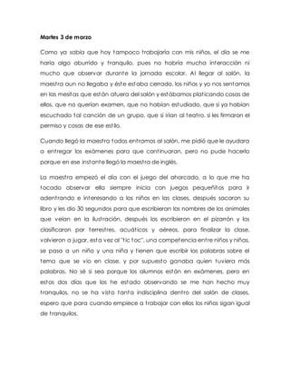 Martes 3 de marzo
Como ya sabía que hoy tampoco trabajaría con mis niños, el día se me
haría algo aburrido y tranquilo, pues no habría mucha interacción ni
mucho que observar durante la jornada escolar. Al llegar al salón, la
maestra aun no llegaba y éste estaba cerrado, los niños y yo nos sentamos
en las mesitas que están afuera del salón y estábamos platicando cosas de
ellos, que no querían examen, que no habían estudiado, que si ya habían
escuchado tal canción de un grupo, que si irían al teatro, si les firmaron el
permiso y cosas de ese estilo.
Cuando llegó la maestra todos entramos al salón, me pidió que le ayudara
a entregar los exámenes para que continuaran, pero no pude hacerlo
porque en ese instante llegó la maestra de inglés.
La maestra empezó el día con el juego del ahorcado, a lo que me ha
tocado observar ella siempre inicia con juegos pequeñitos para ir
adentrando e interesando a los niños en las clases, después sacaron su
libro y les dio 30 segundos para que escribieran los nombres de los animales
que veían en la ilustración, después los escribieron en el pizarrón y los
clasificaron por terrestres, acuáticos y aéreos, para finalizar la clase,
volvieron a jugar, esta vez al ''tic toc'', una competencia entre niños y niñas,
se pasa a un niño y una niña y tienen que escribir las palabras sobre el
tema que se vio en clase, y por supuesto ganaba quien tuviera más
palabras. No sé si sea porque los alumnos están en exámenes, pero en
estos dos días que los he estado observando se me han hecho muy
tranquilos, no se ha visto tanta indisciplina dentro del salón de clases,
espero que para cuando empiece a trabajar con ellos los niños sigan igual
de tranquilos.
 